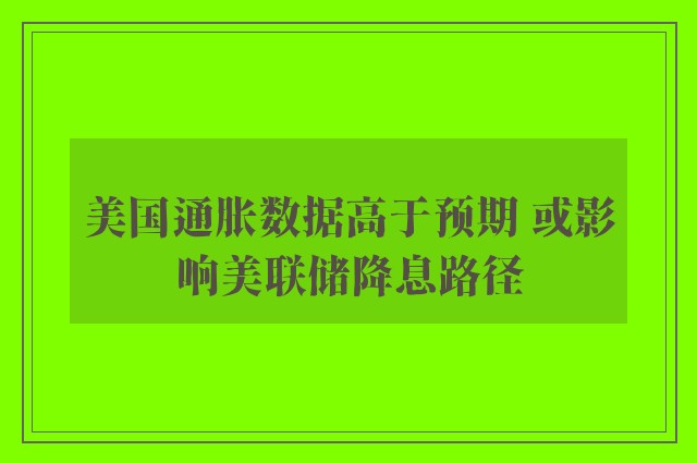 美国通胀数据高于预期 或影响美联储降息路径