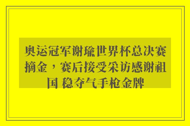 奥运冠军谢瑜世界杯总决赛摘金，赛后接受采访感谢祖国 稳夺气手枪金牌