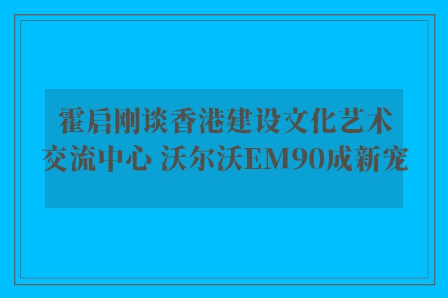 霍启刚谈香港建设文化艺术交流中心 沃尔沃EM90成新宠