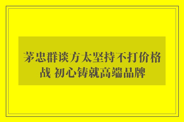 茅忠群谈方太坚持不打价格战 初心铸就高端品牌