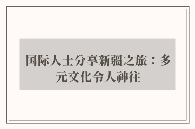 国际人士分享新疆之旅：多元文化令人神往