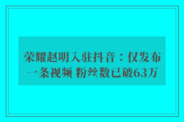 荣耀赵明入驻抖音：仅发布一条视频 粉丝数已破63万