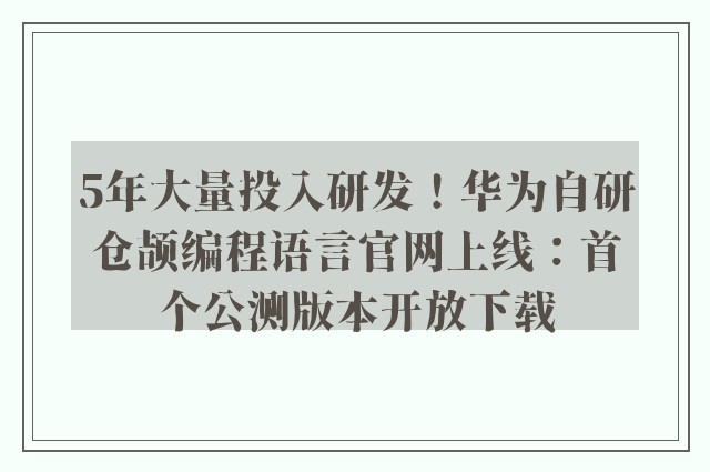 5年大量投入研发！华为自研仓颉编程语言官网上线：首个公测版本开放下载