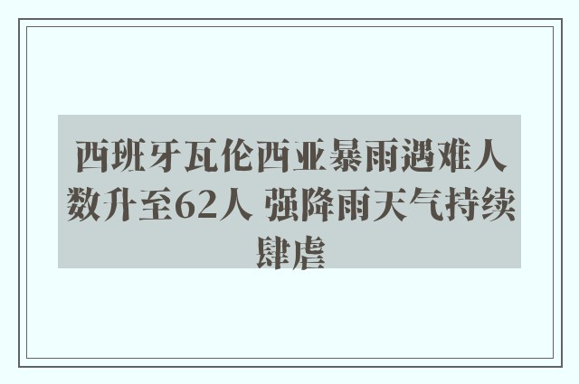 西班牙瓦伦西亚暴雨遇难人数升至62人 强降雨天气持续肆虐