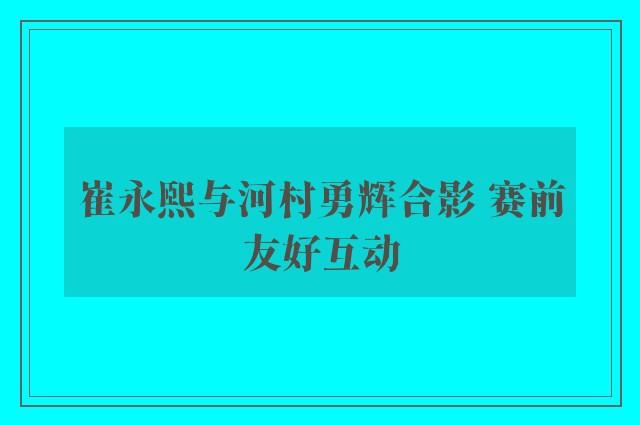 崔永熙与河村勇辉合影 赛前友好互动