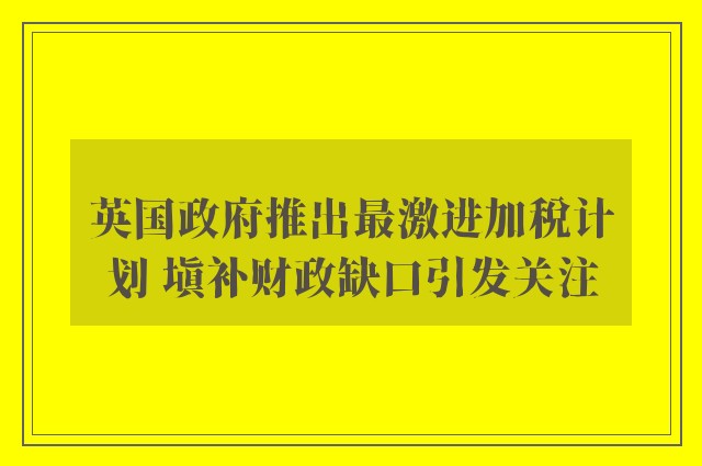 英国政府推出最激进加税计划 填补财政缺口引发关注