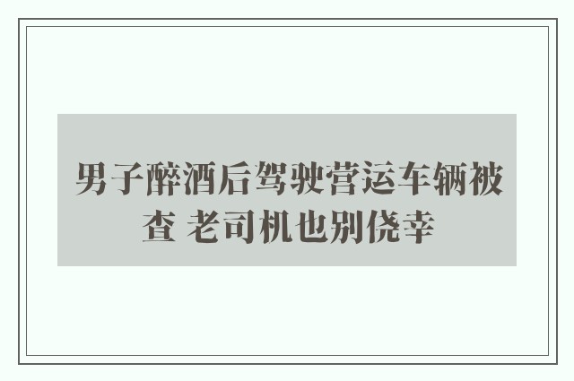 男子醉酒后驾驶营运车辆被查 老司机也别侥幸