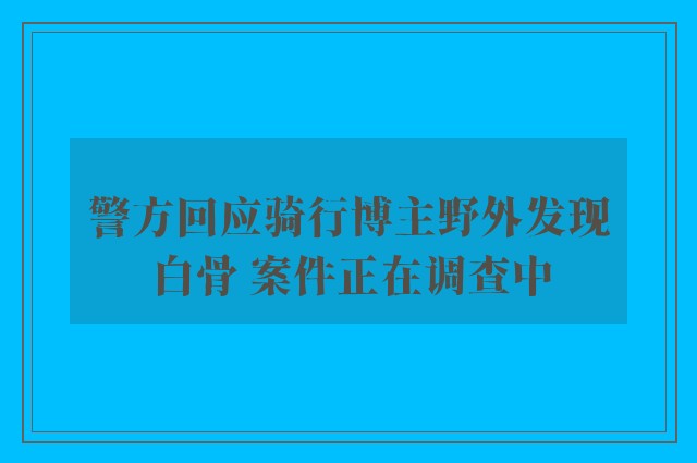 警方回应骑行博主野外发现白骨 案件正在调查中