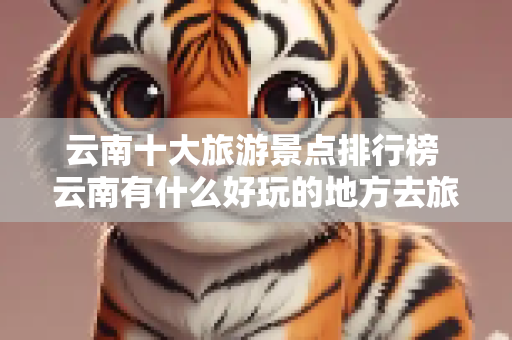 云南十大旅游景点排行榜 云南有什么好玩的地方去旅游
