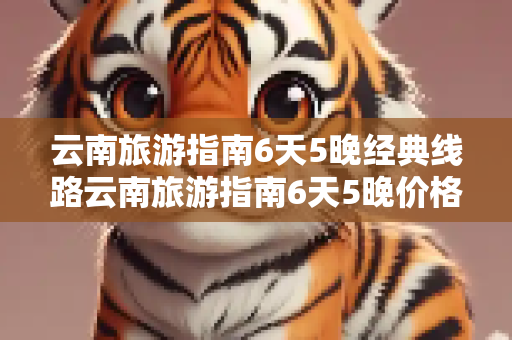 云南旅游指南6天5晚经典线路云南旅游指南6天5晚价格