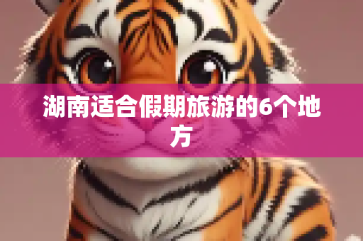 湖南适合假期旅游的6个地方