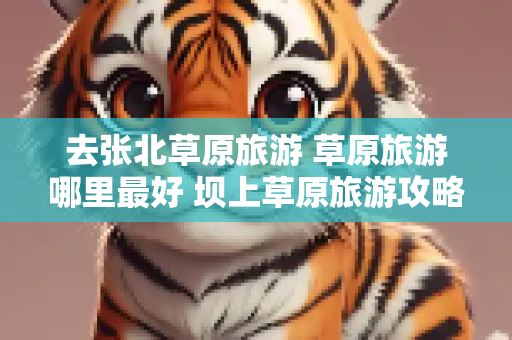 去张北草原旅游 草原旅游哪里最好 坝上草原旅游攻略