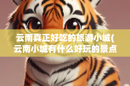 云南真正好吃的旅游小城(云南小城有什么好玩的景点)