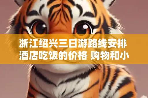 浙江绍兴三日游路线安排 酒店吃饭的价格 购物和小吃的地方