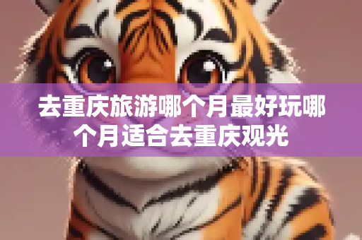 去重庆旅游哪个月最好玩哪个月适合去重庆观光