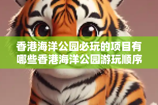 香港海洋公园必玩的项目有哪些香港海洋公园游玩顺序