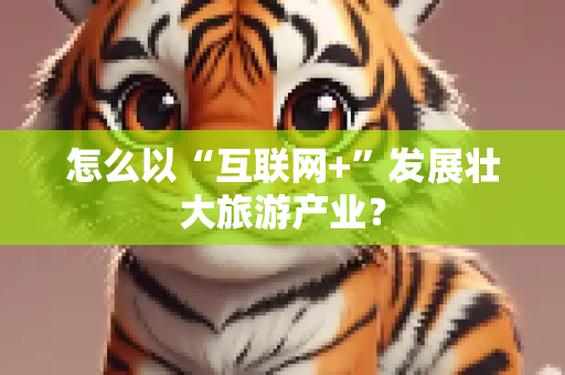 怎么以“互联网+”发展壮大旅游产业？