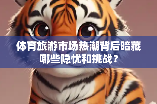 体育旅游市场热潮背后暗藏哪些隐忧和挑战？
