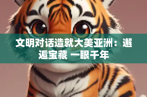 文明对话造就大美亚洲：邂逅宝藏 一眼千年