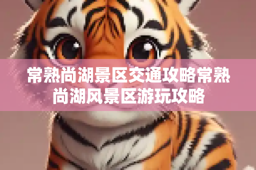 常熟尚湖景区交通攻略常熟尚湖风景区游玩攻略