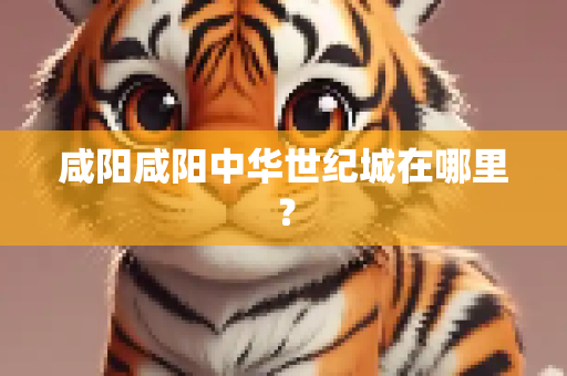 咸阳咸阳中华世纪城在哪里？