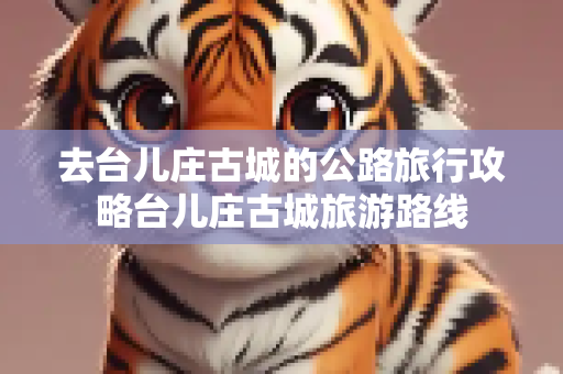 去台儿庄古城的公路旅行攻略台儿庄古城旅游路线