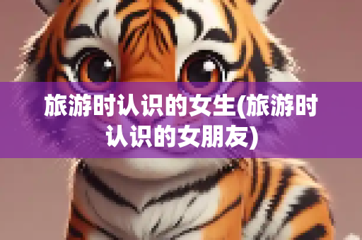 旅游时认识的女生(旅游时认识的女朋友)